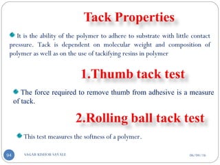06/04/16SAGAR KISHOR SAVALE94
It is the ability of the polymer to adhere to substrate with little contact
pressure. Tack is dependent on molecular weight and composition of
polymer as well as on the use of tackifying resins in polymer
The force required to remove thumb from adhesive is a measure
of tack.
This test measures the softness of a polymer.
 