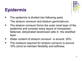 Epidermis
   The epidermis is divided into following parts
    The stratum corneum and stratum germinativum.
   The stratum corneum forms the outer most layer of the
    epidermis and consists many layers of compacted ,
    flattened, dehydrated keratinized cells in the stratified
    layer .
   Water content of stratum corneum is around 20%.
   The moisture required for stratum corneum is around
    10% (w/w) to maintain flexibility and softness.


                                                            14
 