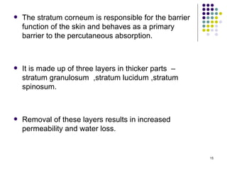    The stratum corneum is responsible for the barrier
    function of the skin and behaves as a primary
    barrier to the percutaneous absorption.



   It is made up of three layers in thicker parts –
    stratum granulosum ,stratum lucidum ,stratum
    spinosum.



   Removal of these layers results in increased
    permeability and water loss.


                                                         15
 