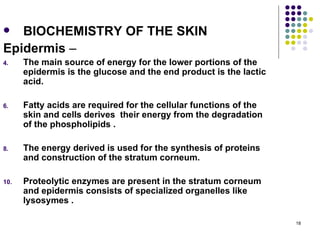   BIOCHEMISTRY OF THE SKIN
Epidermis –
4.    The main source of energy for the lower portions of the
      epidermis is the glucose and the end product is the lactic
      acid.

6.    Fatty acids are required for the cellular functions of the
      skin and cells derives their energy from the degradation
      of the phospholipids .

8.    The energy derived is used for the synthesis of proteins
      and construction of the stratum corneum.

10.   Proteolytic enzymes are present in the stratum corneum
      and epidermis consists of specialized organelles like
      lysosymes .

                                                                   18
 