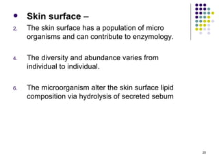    Skin surface –
2.   The skin surface has a population of micro
     organisms and can contribute to enzymology.

4.   The diversity and abundance varies from
     individual to individual.

6.   The microorganism alter the skin surface lipid
     composition via hydrolysis of secreted sebum




                                                      20
 