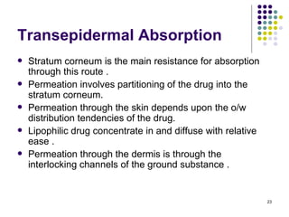 Transepidermal Absorption
   Stratum corneum is the main resistance for absorption
    through this route .
   Permeation involves partitioning of the drug into the
    stratum corneum.
   Permeation through the skin depends upon the o/w
    distribution tendencies of the drug.
   Lipophilic drug concentrate in and diffuse with relative
    ease .
   Permeation through the dermis is through the
    interlocking channels of the ground substance .


                                                               23
 