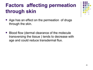 Factors affecting permeation
through skin
   Age has an effect on the permeation of drugs
    through the skin.

   Blood flow (dermal clearance of the molecule
    transversing the tissue ) tends to decrease with
    age and could reduce transdermal flux.




                                                       26
 