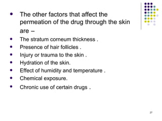    The other factors that affect the
    permeation of the drug through the skin
    are –
   The stratum corneum thickness .
   Presence of hair follicles .
   Injury or trauma to the skin .
   Hydration of the skin.
   Effect of humidity and temperature .
   Chemical exposure.
   Chronic use of certain drugs .



                                              27
 