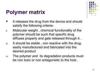 Polymer matrix
      It releases the drug from the device and should
       satisfy the following criteria-
ii.    Molecular weight , chemical functionality of the
       polymer should be such that specific drug
       diffuses properly and gets released through it .
iii.   It should be stable , non reactive with the drug,
       easily manufactured and fabricated into the
       desired product
iv.    The polymer and its degradation products must
       be non toxic or non antagonistic to the host .

                                                           30
 