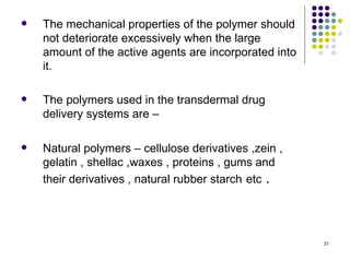    The mechanical properties of the polymer should
    not deteriorate excessively when the large
    amount of the active agents are incorporated into
    it.

   The polymers used in the transdermal drug
    delivery systems are –

   Natural polymers – cellulose derivatives ,zein ,
    gelatin , shellac ,waxes , proteins , gums and
    their derivatives , natural rubber starch etc .




                                                        31
 