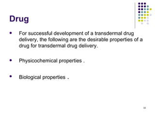 Drug
   For successful development of a transdermal drug
    delivery, the following are the desirable properties of a
    drug for transdermal drug delivery.

   Physicochemical properties .

   Biological properties   .



                                                                33
 