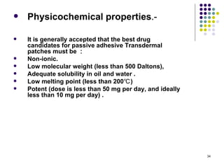    Physicochemical properties.-

   It is generally accepted that the best drug
    candidates for passive adhesive Transdermal
    patches must be ：
   Non-ionic.
   Low molecular weight (less than 500 Daltons),
   Adequate solubility in oil and water .
   Low melting point (less than 200℃ )
   Potent (dose is less than 50 mg per day, and ideally
    less than 10 mg per day) .




                                                           34
 