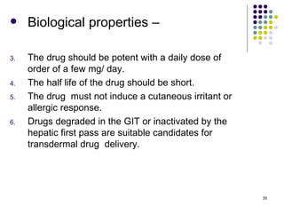     Biological properties –

3.   The drug should be potent with a daily dose of
     order of a few mg/ day.
4.   The half life of the drug should be short.
5.   The drug must not induce a cutaneous irritant or
     allergic response.
6.   Drugs degraded in the GIT or inactivated by the
     hepatic first pass are suitable candidates for
     transdermal drug delivery.




                                                        35
 