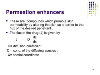 Permeation enhancers
 These are compounds which promote skin
  permeability by altering the skin as a barrier to the
  flux of the desired penetrant .
 The flux of the drug (J) is given by-

                   dc
       J       D
                   dx
 D= diffusion coefficient
 C = conc. of the diffusing species .
 X= spatial coordinate



                                                          36
 