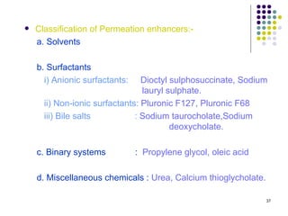    Classification of Permeation enhancers:-
    a. Solvents

    b. Surfactants
      i) Anionic surfactants:    Dioctyl sulphosuccinate, Sodium
                                 lauryl sulphate.
      ii) Non-ionic surfactants: Pluronic F127, Pluronic F68
      iii) Bile salts          : Sodium taurocholate,Sodium
                                         deoxycholate.

    c. Binary systems           : Propylene glycol, oleic acid

    d. Miscellaneous chemicals : Urea, Calcium thioglycholate.

                                                                 37
 