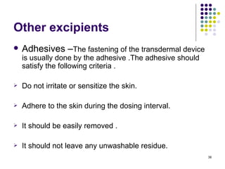 Other excipients
   Adhesives –The fastening of the transdermal device
    is usually done by the adhesive .The adhesive should
    satisfy the following criteria .

   Do not irritate or sensitize the skin.

   Adhere to the skin during the dosing interval.

   It should be easily removed .

   It should not leave any unwashable residue.
                                                           38
 