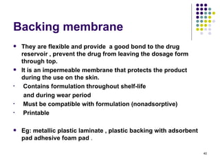 Backing membrane
   They are flexible and provide a good bond to the drug
    reservoir , prevent the drug from leaving the dosage form
    through top.
   It is an impermeable membrane that protects the product
    during the use on the skin.
•    Contains formulation throughout shelf-life
     and during wear period
•    Must be compatible with formulation (nonadsorptive)
•    Printable

   Eg: metallic plastic laminate , plastic backing with adsorbent
    pad adhesive foam pad .

                                                                     40
 