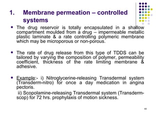 1.      Membrane permeation – controlled
        systems
    The drug reservoir is totally encapsulated in a shallow
     compartment moulded from a drug – impermeable metallic
     plastic laminate & a rate controlling polymeric membrane
     which may be microporous or non-porous.

    The rate of drug release from this type of TDDS can be
     tailored by varying the composition of polymer, permeability
     coefficient, thickness of the rate limiting membrane &
     adhesive.

    Example:- i) Nitroglycerine-releasing Transdermal system
     (Transderm-nitro) for once a day medication in angina
     pectoris.
      ii) Scopolamine-releasing Transdermal system (Transderm-
     scop) for 72 hrs. prophylaxis of motion sickness.

                                                                    44
 