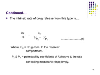 Continued…
   The intrinsic rate of drug release from this type is…



            dQ              CR
             dt        1         1
                           Pm        Pa       ……………………(1)


    Where, CR = Drug conc. In the reservoir
               compartment.

     Pa & Pm = permeability coefficients of Adhesive & the rate
                  controlling membrane respectively.

                                                                  46
 