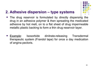 2. Adhesive dispersion – type systems
   The drug reservoir is formulated by directly dispersing the
    drug in an adhesive polymer & then spreading the medicated
    adhesive by hot melt, on to a flat sheet of drug impermeable
    metallic plastic backing to form a thin drug reservoir layer.

   Example:     Isosorbide   dinitrate-releasing  Transdermal
    therapeutic system (Frandol tape) for once a day medication
    of angina pectoris.




                                                               49
 