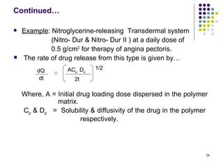 Continued…

   Example: Nitroglycerine-releasing Transdermal system
             (Nitro- Dur & Nitro- Dur II ) at a daily dose of
             0.5 g/cm2 for therapy of angina pectoris.
   The rate of drug release from this type is given by…
         dQ        ACp Dp   1/2
          dt          2t

    Where, A = Initial drug loading dose dispersed in the polymer
               matrix.
    Cp & Dp = Solubility & diffusivity of the drug in the polymer
                        respectively.




                                                                54
 