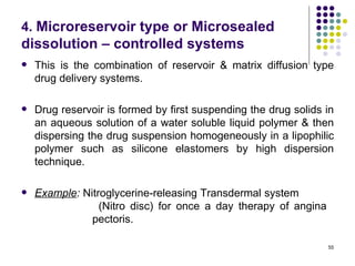 4. Microreservoir type or Microsealed
dissolution – controlled systems
   This is the combination of reservoir & matrix diffusion type
    drug delivery systems.

   Drug reservoir is formed by first suspending the drug solids in
    an aqueous solution of a water soluble liquid polymer & then
    dispersing the drug suspension homogeneously in a lipophilic
    polymer such as silicone elastomers by high dispersion
    technique.

   Example: Nitroglycerine-releasing Transdermal system
                 (Nitro disc) for once a day therapy of angina
               pectoris.

                                                                 55
 