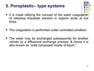 5. Poroplastic– type systems
   It is made utilizing the concept of the water coagulation
    of cellulose triacetate solution in organic acids at low
    temp.

   The coagulation is performed under controlled condition.

   The water may be exchanged subsequently for another
    vehicle by a diffusional exchange process, & hence it is
    also known as “solid composed mostly of liquid.”




                                                           57
 