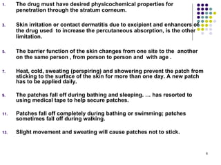1.    The drug must have desired physicochemical properties for
      penetration through the stratum corneum.

3.    Skin irritation or contact dermatitis due to excipient and enhancers of
      the drug used to increase the percutaneous absorption, is the other
      limitation.

5.    The barrier function of the skin changes from one site to the another
      on the same person , from person to person and with age .

7.    Heat, cold, sweating (perspiring) and showering prevent the patch from
      sticking to the surface of the skin for more than one day. A new patch
      has to be applied daily.

9.    The patches fall off during bathing and sleeping. … has resorted to
      using medical tape to help secure patches.

11.   Patches fall off completely during bathing or swimming; patches
      sometimes fall off during walking.

13.   Slight movement and sweating will cause patches not to stick.


                                                                                6
 