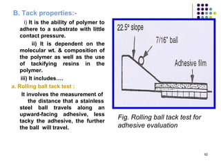 B. Tack properties:-
       i) It is the ability of polymer to
    adhere to a substrate with little
    contact pressure.
            ii) It is dependent on the
    molecular wt. & composition of
    the polymer as well as the use
    of tackifying resins in the
    polymer.
     iii) It includes….
a. Rolling ball tack test :
     It involves the measurement of
         the distance that a stainless
    steel ball travels along an
    upward-facing adhesive, less
    tacky the adhesive, the further
                                            Fig. Rolling ball tack test for
    the ball will travel.                   adhesive evaluation



                                                                              62
 