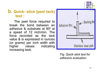 b. Quick- stick (peel tack)
    test :
    The peel force required to
break the bond between an
adhesive & substrate at 900 at
a speed of 12 inch/min. The
force recorded as the tack
value & is expressed in ounces
(or grams) per inch width with
higher     values     indicating
increasing tack.
                                   Fig. Quick stick test for
                                   adhesive evaluation


                                                           63
 