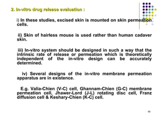 2. In-vitro drug release evaluation :

  i) In these studies, excised skin is mounted on skin permeation
  cells.

   ii) Skin of hairless mouse is used rather than human cadaver
   skin.

    iii) In-vitro system should be designed in such a way that the
   intrinsic rate of release or permeation which is theoretically
   independent of the in-vitro design can be accurately
   determined.

     iv) Several designs of the in-vitro membrane permeation
   apparatus are in existence.

     E.g. Valia-Chien (V-C) cell, Ghannam-Chien (G-C) membrane
   permeation cell, Jhawer-Lord (J-L) rotating disc cell, Franz
   diffusion cell & Keshary-Chien (K-C) cell.


                                                                66
 
