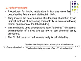 B. Human volunteers:-
    Procedures for in-vivo evaluation in humans were first
     described by Feldmann & Mailbach in 1974.
    They involve the determination of cutaneous absorption by an
     indirect method of measuring radioactivity in excreta following
     topical application of the labelled drug.
    This method is used since plasma level following Transdermal
     administration of a drug are too low to use chemical assay
     procedure.
    The % of dose absorbed transdermally is calculated by…

                       Total radioactivity excreted after topical administration
% of dose absorbed =                                                               x 100
                        Total radioactivity excreted after I. V. administration



                                                                                   69
 