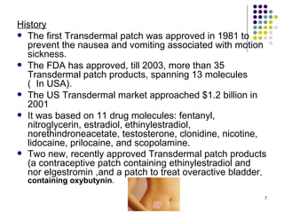 History
 The first Transdermal patch was approved in 1981 to
  prevent the nausea and vomiting associated with motion
  sickness.
 The FDA has approved, till 2003, more than 35
  Transdermal patch products, spanning 13 molecules
  ( In USA).
 The US Transdermal market approached $1.2 billion in
  2001
 It was based on 11 drug molecules: fentanyl,
  nitroglycerin, estradiol, ethinylestradiol,
  norethindroneacetate, testosterone, clonidine, nicotine,
  lidocaine, prilocaine, and scopolamine.
 Two new, recently approved Transdermal patch products
  (a contraceptive patch containing ethinylestradiol and
  nor elgestromin ,and a patch to treat overactive bladder,
  containing oxybutynin.

                                                          7
 