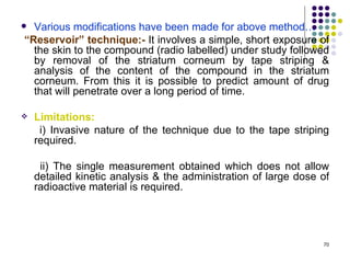  Various modifications have been made for above method…
“Reservoir” technique:- It involves a simple, short exposure of
  the skin to the compound (radio labelled) under study followed
  by removal of the striatum corneum by tape striping &
  analysis of the content of the compound in the striatum
  corneum. From this it is possible to predict amount of drug
  that will penetrate over a long period of time.

   Limitations:
     i) Invasive nature of the technique due to the tape striping
    required.

     ii) The single measurement obtained which does not allow
    detailed kinetic analysis & the administration of large dose of
    radioactive material is required.




                                                                 70
 