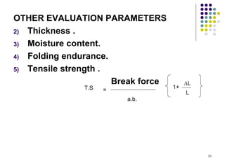 OTHER EVALUATION PARAMETERS
2) Thickness .

3) Moisture content.

4) Folding endurance.

5) Tensile strength .

                      Break force        ∆L
               T.S   =              1+
                                         L
                         a.b.




                                              71
 