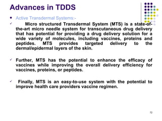 Advances in TDDS
   Active Transdermal Systems:-
        Micro structured Transdermal System (MTS) is a state-of-
    the-art micro needle system for transcutaneous drug delivery
    that has potential for providing a drug delivery solution for a
    wide variety of molecules, including vaccines, proteins and
    peptides.    MTS    provides    targeted   delivery    to   the
    dermal/epidermal layers of the skin.

   Further, MTS has the potential to enhance the efficacy of
    vaccines while improving the overall delivery efficiency for
    vaccines, proteins, or peptides.

    Finally, MTS is an easy-to-use system with the potential to
    improve health care providers vaccine regimen.




                                                                 72
 