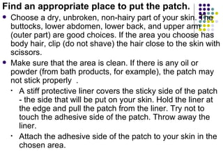Find an appropriate place to put the patch.
   Choose a dry, unbroken, non-hairy part of your skin. The
    buttocks, lower abdomen, lower back, and upper arm
    (outer part) are good choices. If the area you choose has
    body hair, clip (do not shave) the hair close to the skin with
    scissors.
   Make sure that the area is clean. If there is any oil or
    powder (from bath products, for example), the patch may
    not stick properly .
    • A stiff protective liner covers the sticky side of the patch
      - the side that will be put on your skin. Hold the liner at
      the edge and pull the patch from the liner. Try not to
      touch the adhesive side of the patch. Throw away the
      liner.
    • Attach the adhesive side of the patch to your skin in the
      chosen area.
 