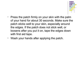 •   Press the patch firmly on your skin with the palm
    of your hand for about 30 seconds. Make sure the
    patch sticks well to your skin, especially around
    the edges. If the patch does not stick well, or
    loosens after you put it on, tape the edges down
    with first aid tape.
•   Wash your hands after applying the patch.
 