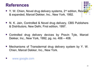 References
   Y. W. Chien, Novel drug delivery systems, 2nd edition, Revised
    & expanded, Marcel Dekker, Inc., New York, 1992.

   N. K. Jain, Controlled & Novel drug delivery, CBS Publishers
    & Distributors, New Delhi, First edition, 1997.

   Controlled drug delivery devices by Pravin Tyle, Marcel
    Dekker, Inc., New York, 1992, pg. no. 406 – 408.

   Mechanisms of Transdermal drug delivery system by Y. W.
    Chien, Marcel Dekker, Inc., New York.

     www.google.com

                                                                77
 