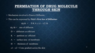 PERMEATION OF DRUG MOLECULE
THROUGH SKIN
• Mechanism involved is Passive Diffusion .
• This can be expressed by Fick’s First law of Diffusion-
dq/dt = D K A ( c1 – c2 )/h
dq /dt = rate of diffusion
D = diffusion co-efficient
K = partition co- efficient
A = surface area of membrane
H = thickness of membrane
c1 – c2 = Conc gradient across the skin
10
 