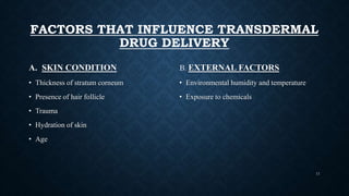 FACTORS THAT INFLUENCE TRANSDERMAL
DRUG DELIVERY
A. SKIN CONDITION
• Thickness of stratum corneum
• Presence of hair follicle
• Trauma
• Hydration of skin
• Age
B. EXTERNAL FACTORS
• Environmental humidity and temperature
• Exposure to chemicals
11
 