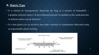 B. Matrix Type
• It is formed by homogenously dispersing the drug in a mixture of hydrophilic –
Lipophilic polymer{matrix} & the medicated polymer is moulded on the medicated disc
of defined surface area & thickness .
• It is then glued over an occlusive base plate consisted of compartment fabricated using
an impermeable plastic backing.
16
 