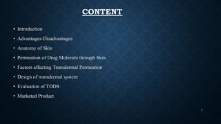 CONTENT
• Introduction
• Advantages-Disadvantages
• Anatomy of Skin
• Permeation of Drug Molecule through Skin
• Factors affecting Transdermal Permeation
• Design of transdermal system
• Evaluation of TDDS
• Marketed Product
2
 