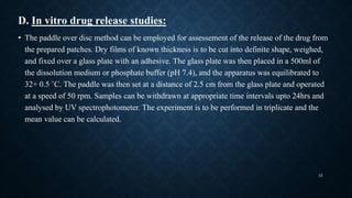 D. In vitro drug release studies:
• The paddle over disc method can be employed for assessement of the release of the drug from
the prepared patches. Dry films of known thickness is to be cut into definite shape, weighed,
and fixed over a glass plate with an adhesive. The glass plate was then placed in a 500ml of
the dissolution medium or phosphate buffer (pH 7.4), and the apparatus was equilibrated to
32+ 0.5 ˚C. The paddle was then set at a distance of 2.5 cm from the glass plate and operated
at a speed of 50 rpm. Samples can be withdrawn at appropriate time intervals upto 24hrs and
analysed by UV spectrophotometer. The experiment is to be performed in triplicate and the
mean value can be calculated.
22
 