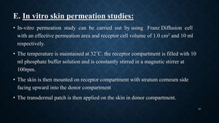 E. In vitro skin permeation studies:
• In-vitro permeation study can be carried out by using Franz Diffusion cell
with an effective permeation area and receptor cell volume of 1.0 cm2 and 10 ml
respectively.
• The temperature is maintained at 32˚C. the receptor compartment is filled with 10
ml phosphate buffer solution and is constantly stirred in a magnetic stirrer at
100rpm.
• The skin is then mounted on receptor compartment with stratum corneum side
facing upward into the donor compartment
• The transdermal patch is then applied on the skin in donor compartment.
23
 