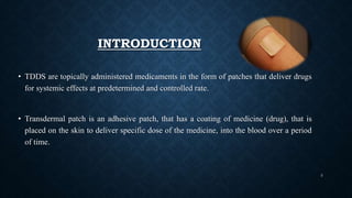 INTRODUCTION
• TDDS are topically administered medicaments in the form of patches that deliver drugs
for systemic effects at predetermined and controlled rate.
• Transdermal patch is an adhesive patch, that has a coating of medicine (drug), that is
placed on the skin to deliver specific dose of the medicine, into the blood over a period
of time.
3
 