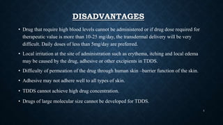 DISADVANTAGES
• Drug that require high blood levels cannot be administered or if drug dose required for
therapeutic value is more than 10-25 mg/day, the transdermal delivery will be very
difficult. Daily doses of less than 5mg/day are preferred.
• Local irritation at the site of administration such as erythema, itching and local edema
may be caused by the drug, adhesive or other excipients in TDDS.
• Difficulty of permeation of the drug through human skin –barrier function of the skin.
• Adhesive may not adhere well to all types of skin.
• TDDS cannot achieve high drug concentration.
• Drugs of large molecular size cannot be developed for TDDS.
5
 