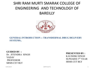 SHRI RAM MURTI SMARAK COLLEGE OF
ENGINEERING AND TECHNOLOGY OF
BAREILLY
GUIDED BY :
Dr . JITENDRA SINGH
YADAV
PROFESSOR
SRMS CET BLY
PRESENTED BY :
KAUSHIKI SINGH
M.PHARM 1ST YEAR
SRMS CET BLY
GENERAL INTRODUCTION :- TRANSDERMAL DRUG DELIVERY
SYSTEMS..
4/9/2024 1
(MPH102T)
 
