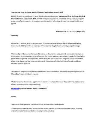 Transdermal Drug Delivery- Medical DevicesPipeline Assessment,2016
Ethocle Reportshaspublished its latest MarketResearch Reporton Transdermal Drug Delivery- Medical
DevicesPipeline Assessment,2016. Identify emerging playerswith potentially strong productportfolio
and create effectivecounter-strategiesto gain competitiveadvantage.Browsemarketdata tablesand
figures.
PublishedOn: 01-Dec-2016 | Pages: 421
Summary
GlobalData'sMedical Devicessectorreport,“Transdermal DrugDelivery - Medical DevicesPipeline
Assessment,2016" providesanoverview of Transdermal DrugDeliverycurrentlyinpipeline stage.
The report providescomprehensiveinformationonthe pipeline productswithcomparative analysisof
the productsat variousstagesof development.The reportreviewsmajorplayersinvolvedinthe pipeline
productdevelopment.Italsoprovidesinformationaboutclinical trialsinprogress,whichincludestrial
phase,trial status,trial start and enddates,and,the numberof trialsfor the keyTransdermal Drug
Deliverypipelineproducts.
Thisreportis preparedusingdatasourcedfromin-house databases,secondaryandprimaryresearchby
GlobalData'steamof industryexperts.
*Note:Certainsectionsinthe reportmaybe removedoralteredbasedonthe availabilityandrelevance
of data inrelationtothe equipmenttype.
Click here to find out more about this report?
Scope
- Extensive coverage of the Transdermal DrugDeliveryunderdevelopment
- The report reviewsdetailsof majorpipeline productswhichincludes,productdescription,licensing
and collaborationdetailsandotherdevelopmental activities
 