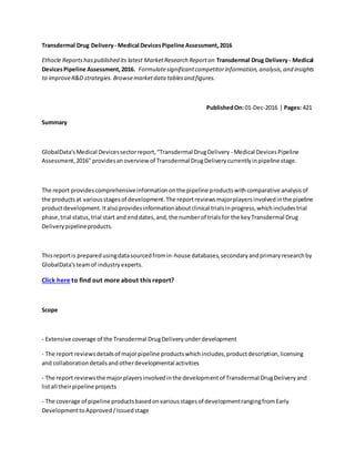Transdermal Drug Delivery- Medical DevicesPipeline Assessment,2016
Ethocle Reportshaspublished its latest MarketResearch Reporton Transdermal Drug Delivery- Medical
DevicesPipeline Assessment,2016. Formulatesignificantcompetitorinformation, analysis,and insights
to improveR&D strategies.Browsemarketdata tablesand figures.
PublishedOn:01-Dec-2016 | Pages: 421
Summary
GlobalData'sMedical Devicessectorreport,“Transdermal DrugDelivery - Medical DevicesPipeline
Assessment,2016" providesanoverview of Transdermal DrugDeliverycurrentlyinpipeline stage.
The report providescomprehensiveinformationonthe pipeline productswithcomparative analysisof
the productsat variousstagesof development.The reportreviewsmajorplayersinvolvedinthe pipeline
productdevelopment.Italsoprovidesinformationaboutclinical trialsinprogress,whichincludestrial
phase,trial status,trial start and enddates,and,the numberof trialsfor the keyTransdermal Drug
Deliverypipelineproducts.
Thisreportis preparedusingdatasourcedfromin-house databases,secondaryandprimaryresearchby
GlobalData'steamof industry experts.
Click here to find out more about this report?
Scope
- Extensive coverage of the Transdermal DrugDeliveryunderdevelopment
- The report reviewsdetailsof majorpipeline productswhichincludes,productdescription,licensing
and collaborationdetailsandotherdevelopmental activities
- The report reviewsthe majorplayersinvolvedinthe developmentof Transdermal DrugDeliveryand
listall theirpipeline projects
- The coverage of pipeline productsbasedonvariousstagesof developmentrangingfromEarly
DevelopmenttoApproved/Issuedstage
 
