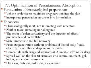 IV. Optimization of Percutaneous Absorption Formulation of dermatological preparations Vehicle or device to maximize drug partition into the skin Incorporate penetration enhancer into formulation Enhancers Phamacologically inert, not interacting with receptors Neither toxic, irritating nor allergenic The onset of enhancer activity and the duration of effect : predictable and controllable Skin : immediate and full recovery Promote penetration without problems of loss of body fluids, electrolytes or other endogeneous materials Compatible with drug and adjuvants & A suitable solvent for drug Spread well on the skin &Formulate into cream, ointment, gel, lotion, suspension, aerosol, etc Odorless, tasteless, colorless, inexpensive 