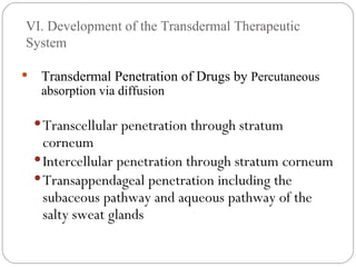 VI. Development of the Transdermal Therapeutic System Transdermal Penetration of Drugs by  Percutaneous absorption via diffusion Transcellular penetration through stratum corneum Intercellular penetration through stratum corneum Transappendageal penetration including the subaceous pathway and aqueous pathway of the salty sweat glands 
