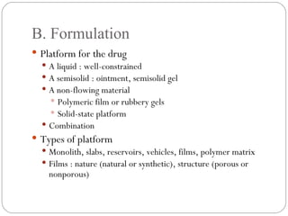 B. Formulation Platform for the drug A liquid : well-constrained A semisolid : ointment, semisolid gel A non-flowing material Polymeric film or rubbery gels Solid-state platform Combination Types of platform Monolith, slabs, reservoirs, vehicles, films, polymer matrix Films : nature (natural or synthetic), structure (porous or nonporous) 