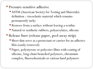 Pressure-sensitive adhesive ASTM (American Society for Testing and Materials) definition : viscoelastic material which remains permanently tacky Remove from a surface without leaving a residue Natural or synthetic rubbers, polyacrylates, silicone Release liner (release paper, peel-away strip) Sheet that serve as a protectant or carrier for an adhesive film (easily removed) Paper, polystyrene or polyester films with coating of silicone, long-chain branched polymers, chromium complex, fluorochemicals or various hard polymers 